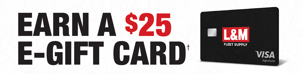 Earn a $25 e-gift card+ when you open a L&M Fleet Supply Visa account and use it to make a purchase at L&M within 90 days.